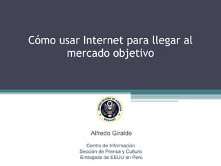 Cómo usar Internet para llegar al mercado objetivo Alfredo Giraldo Centro de Información  Sección de Prensa y Cultura  Embajada de EEUU en Perú 