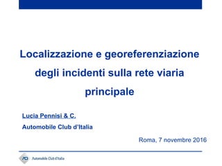 Roma, 7 novembre 2016
Localizzazione e georeferenziazione
degli incidenti sulla rete viaria
principale
Lucia Pennisi & C.
Automobile Club d’Italia
 