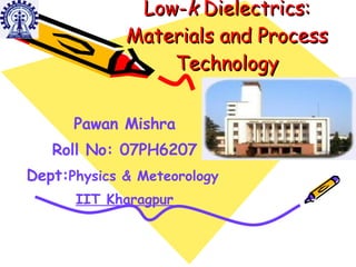 Low- k  Dielectrics: Materials and Process Technology Pawan Mishra Roll No: 07PH6207 Dept: Physics & Meteorology   IIT Kharagpur 