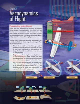 5-1
Forces Acting on the Aircraft
Thrust, drag, lift, and weight are forces that act upon all
aircraft in flight. Understanding how these forces work and
knowing how to control them with the use of power and
flight controls are essential to flight. This chapter discusses
the aerodynamics of flight—how design, weight, load factors,
and gravity affect an aircraft during flight maneuvers.
The four forces acting on an aircraft in straight-and-level,
unaccelerated flight are thrust, drag, lift, and weight. They
are defined as follows:
• Thrust—theforwardforceproducedbythepowerplant/
propeller or rotor. It opposes or overcomes the force
of drag. As a general rule, it acts parallel to the
longitudinal axis. However, this is not always the case,
as explained later.
• Drag—a rearward, retarding force caused by disruption
of airflow by the wing, rotor, fuselage, and other
protruding objects. As a general rule, drag opposes
thrust and acts rearward parallel to the relative wind.
• Lift—is a force that is produced by the dynamic effect
of the air acting on the airfoil, and acts perpendicular
to the flight path through the center of lift (CL) and
perpendicular to the lateral axis. In level flight, lift
opposes the downward force of weight.
Aerodynamics
of Flight
Chapter 5
 