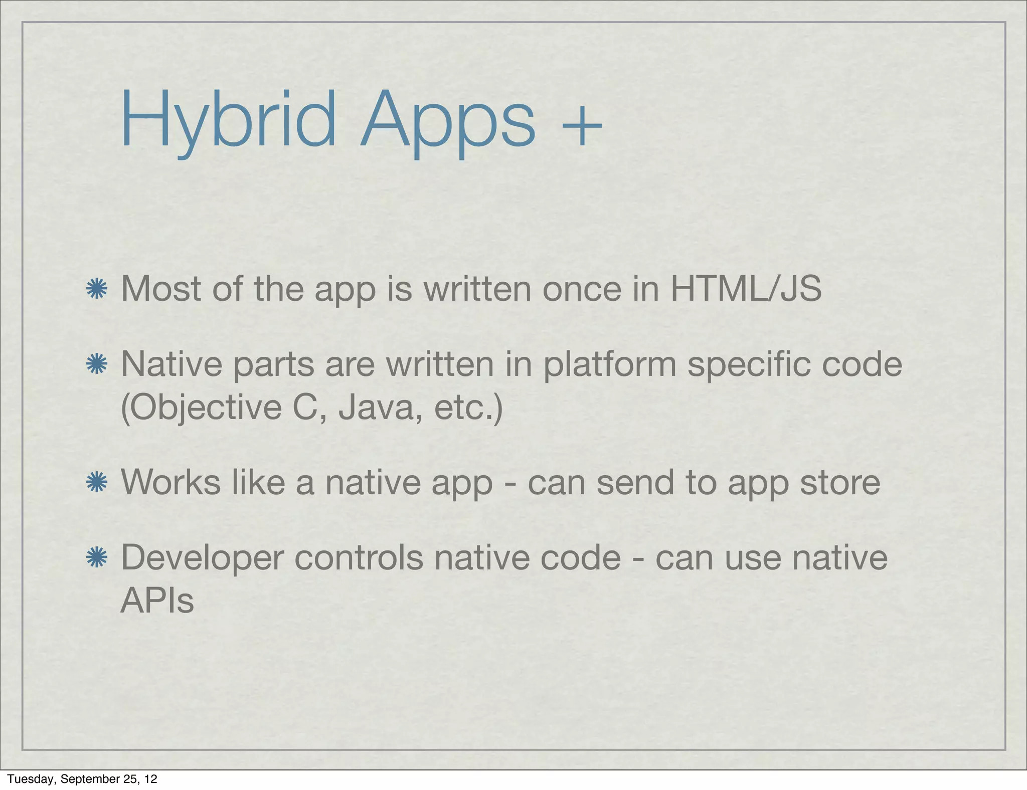 Hybrid Apps +
                  Most of the app is written once in HTML/JS

                  Native parts are written in platform speciﬁc code
                  (Objective C, Java, etc.)

                  Works like a native app - can send to app store

                  Developer controls native code - can use native
                  APIs



Tuesday, September 25, 12
 
