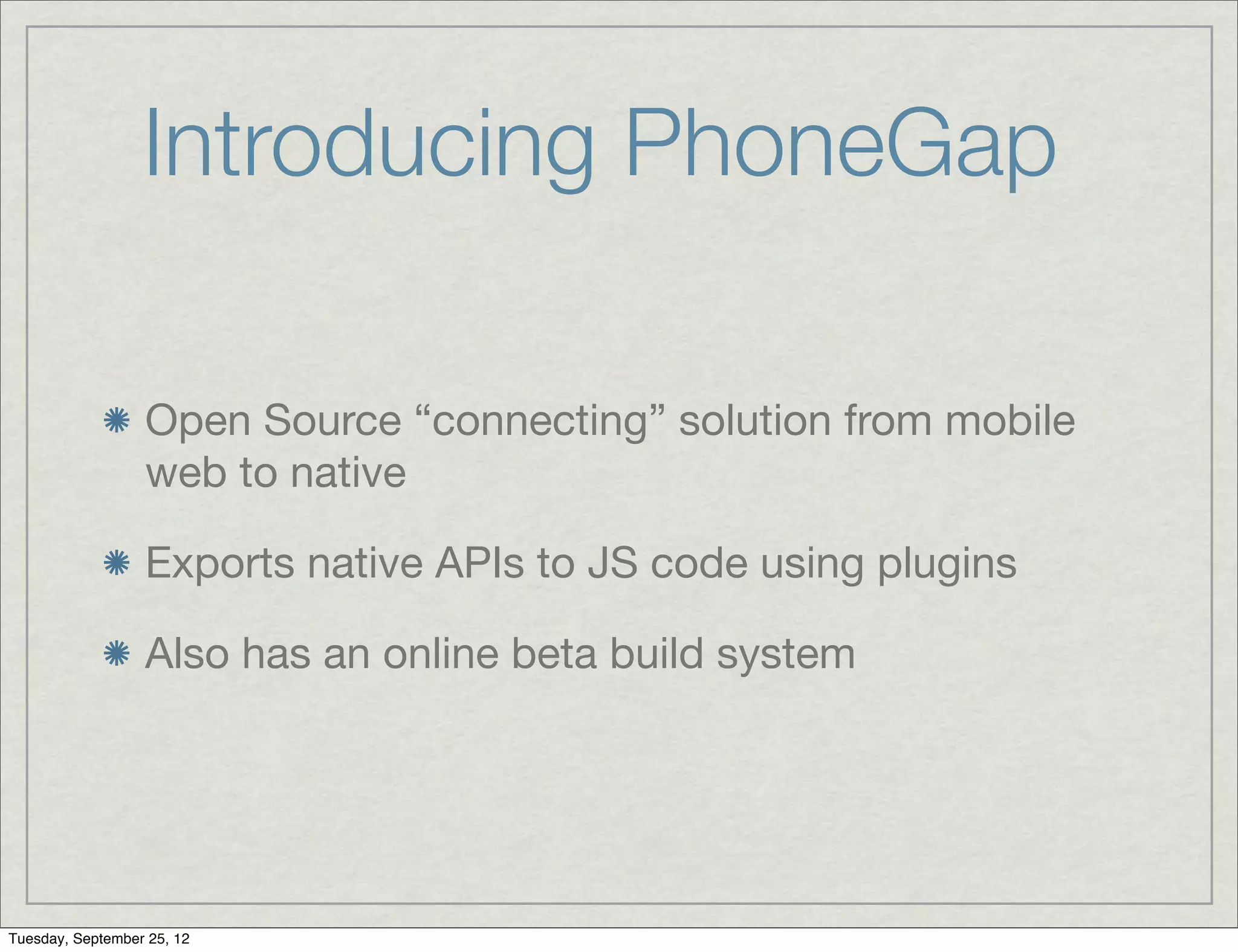 Introducing PhoneGap

                  Open Source “connecting” solution from mobile
                  web to native

                  Exports native APIs to JS code using plugins

                  Also has an online beta build system




Tuesday, September 25, 12
 