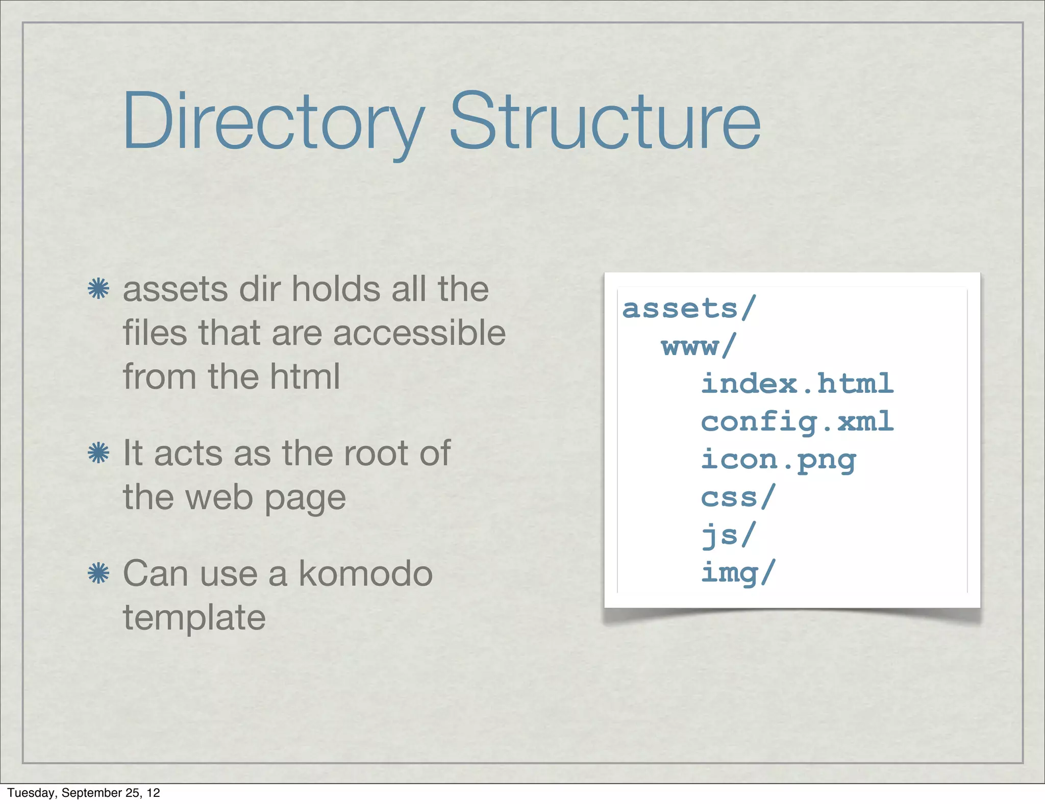 Directory Structure
                  assets dir holds all the   assets/
                  ﬁles that are accessible     www/
                  from the html                  index.html
                                                 config.xml
                  It acts as the root of         icon.png
                  the web page                   css/
                                                 js/
                  Can use a komodo               img/
                  template



Tuesday, September 25, 12
 