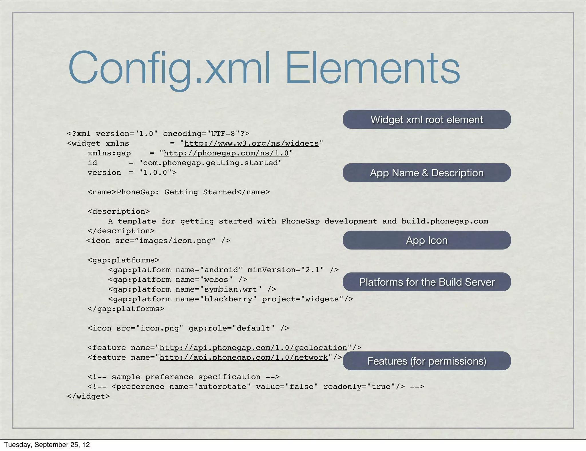 Conﬁg.xml Elements
                                                                                      Widget xml root element
                  <?xml version="1.0" encoding="UTF-8"?>
                  <widget xmlns!   !    = "http://www.w3.org/ns/widgets"
                  !   xmlns:gap!   = "http://phonegap.com/ns/1.0"
                  !   id! !    = "com.phonegap.getting.started"
                  !   version ! "1.0.0">
                               =                                                      App Name & Description
                  !     <name>PhoneGap: Getting Started</name>

                  !    <description>
                  !    !    A template for getting started with PhoneGap development and build.phonegap.com
                  !    </description>
                       <icon src=”images/icon.png” />                                     App Icon
                  !     <gap:platforms>
                  !     !   <gap:platform   name="android" minVersion="2.1" />
                  !     !   <gap:platform   name="webos" />                         Platforms for the Build Server
                  !     !   <gap:platform   name="symbian.wrt" />
                  !     !   <gap:platform   name="blackberry" project="widgets"/>
                  !     </gap:platforms>

                  !     <icon src="icon.png" gap:role="default" />

                  !     <feature name="http://api.phonegap.com/1.0/geolocation"/>
                  !     <feature name="http://api.phonegap.com/1.0/network"/>
                                                                                     Features (for permissions)
                  !   <!-- sample preference specification -->
                  !   <!-- <preference name="autorotate" value="false" readonly="true"/> -->
                  </widget>




Tuesday, September 25, 12
 