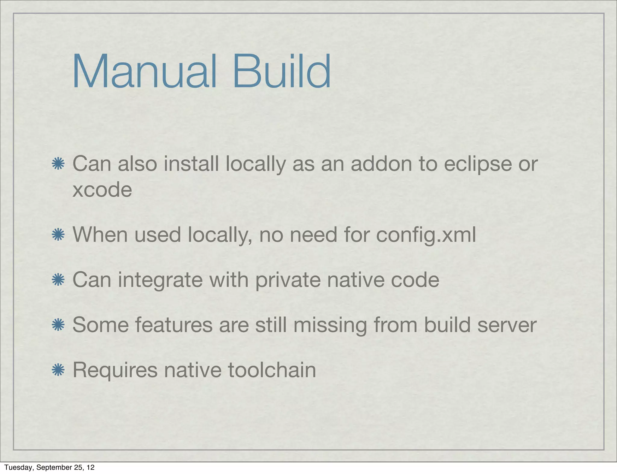 Manual Build
                  Can also install locally as an addon to eclipse or
                  xcode

                  When used locally, no need for conﬁg.xml

                  Can integrate with private native code

                  Some features are still missing from build server

                  Requires native toolchain



Tuesday, September 25, 12
 