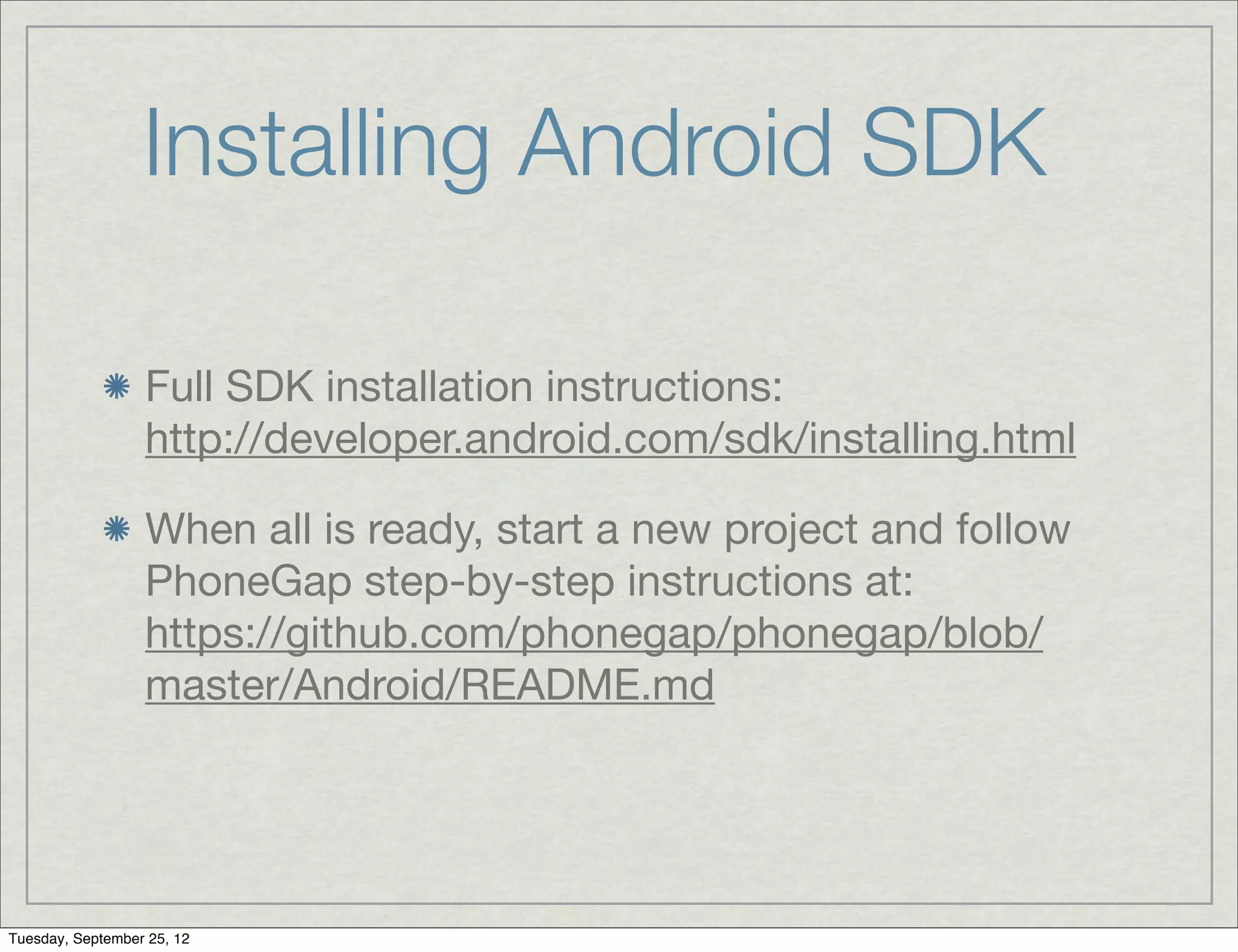 Installing Android SDK

                  Full SDK installation instructions:
                  http://developer.android.com/sdk/installing.html

                  When all is ready, start a new project and follow
                  PhoneGap step-by-step instructions at:
                  https://github.com/phonegap/phonegap/blob/
                  master/Android/README.md




Tuesday, September 25, 12
 