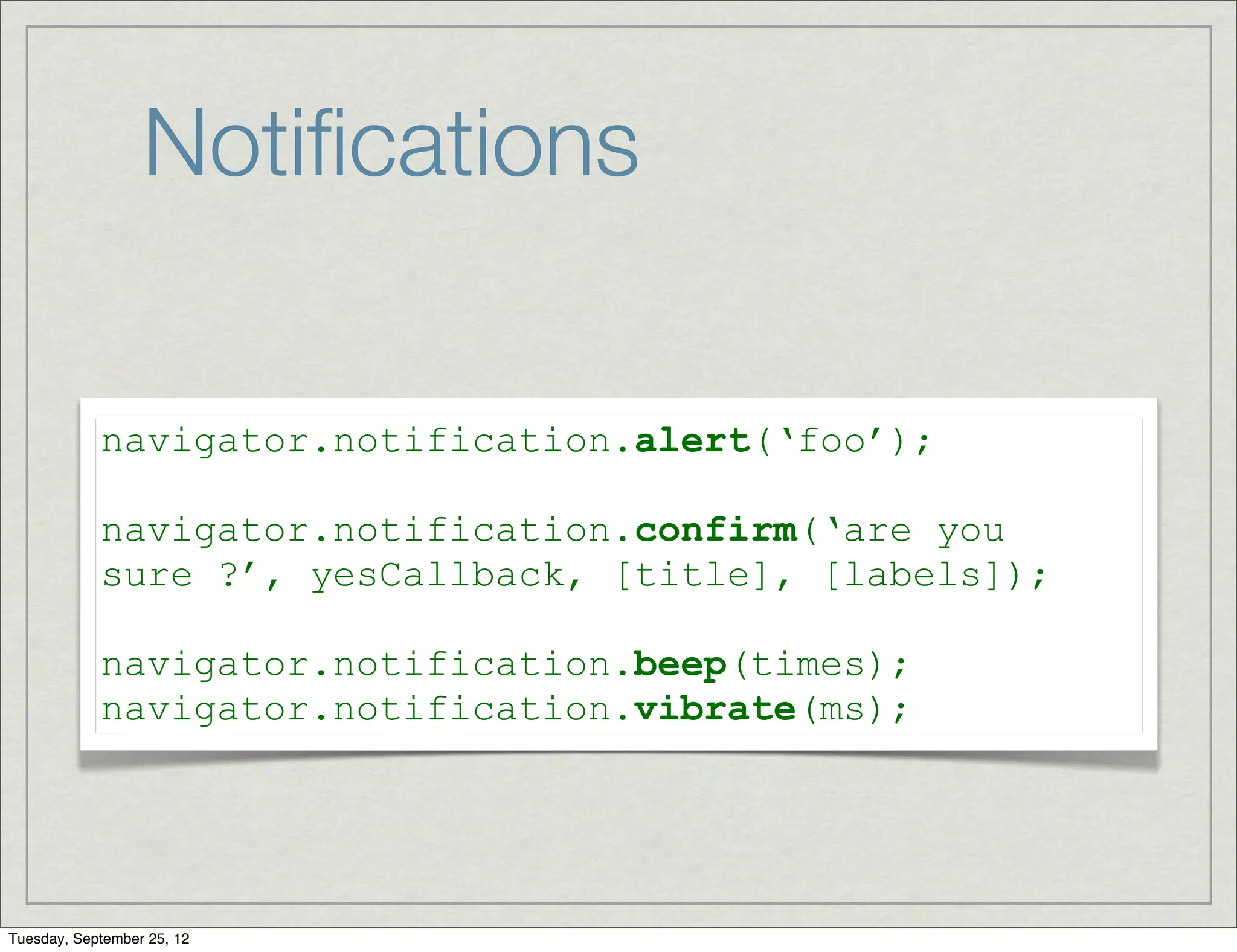 Notiﬁcations

            navigator.notification.alert(‘foo’);

            navigator.notification.confirm(‘are you
            sure ?’, yesCallback, [title], [labels]);

            navigator.notification.beep(times);
            navigator.notification.vibrate(ms);




Tuesday, September 25, 12
 