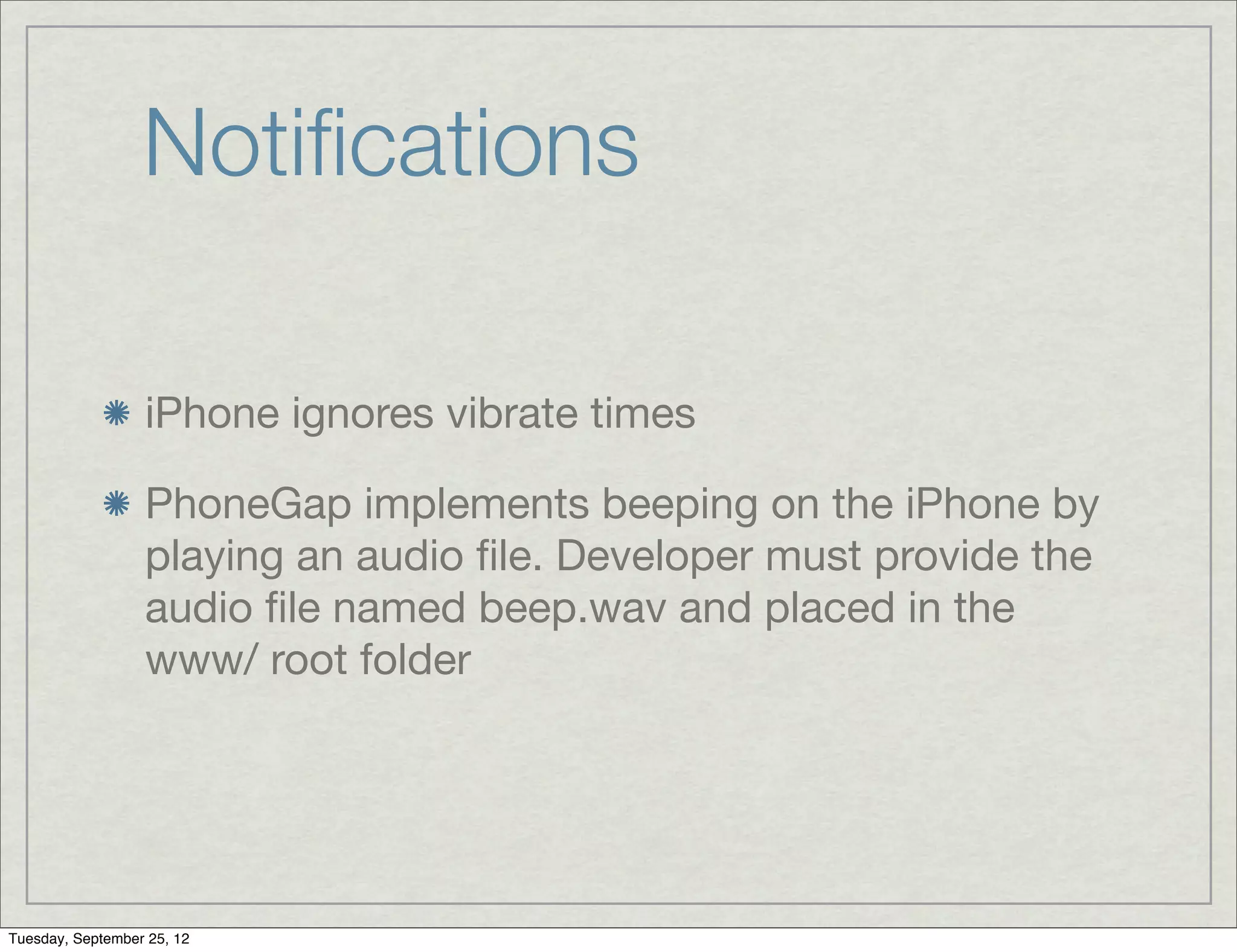 Notiﬁcations

                  iPhone ignores vibrate times

                  PhoneGap implements beeping on the iPhone by
                  playing an audio ﬁle. Developer must provide the
                  audio ﬁle named beep.wav and placed in the
                  www/ root folder




Tuesday, September 25, 12
 