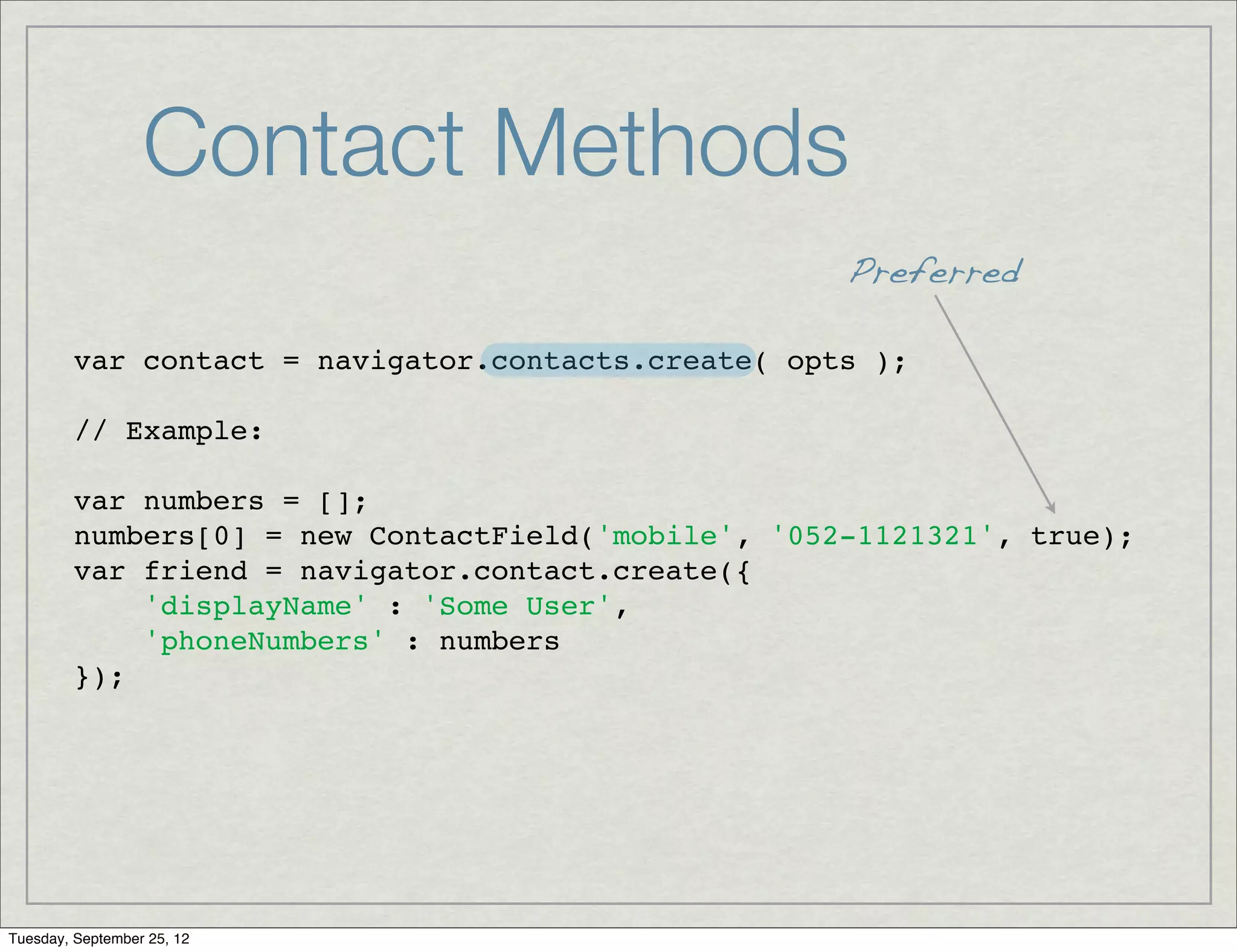Contact Methods
                                                     Preferred

         var contact = navigator.contacts.create( opts );

         // Example:

         var numbers = [];
         numbers[0] = new ContactField('mobile', '052-1121321', true);
         var friend = navigator.contact.create({
             'displayName' : 'Some User',
             'phoneNumbers' : numbers
         });




Tuesday, September 25, 12
 