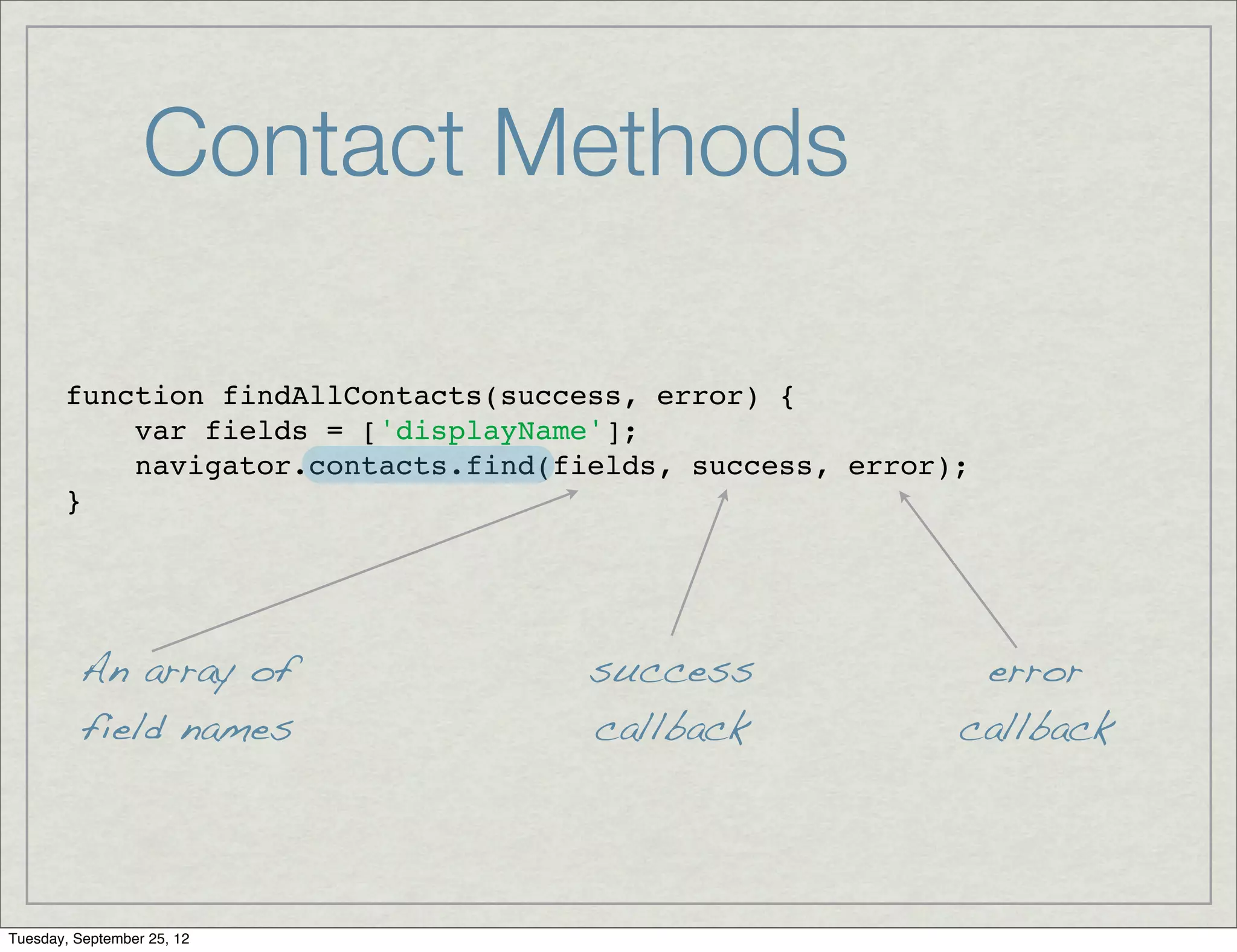 Contact Methods

       function findAllContacts(success, error) {
           var fields = ['displayName'];
           navigator.contacts.find(fields, success, error);
       }




         An array of                 success               error
         field names                 callback             callback




Tuesday, September 25, 12
 