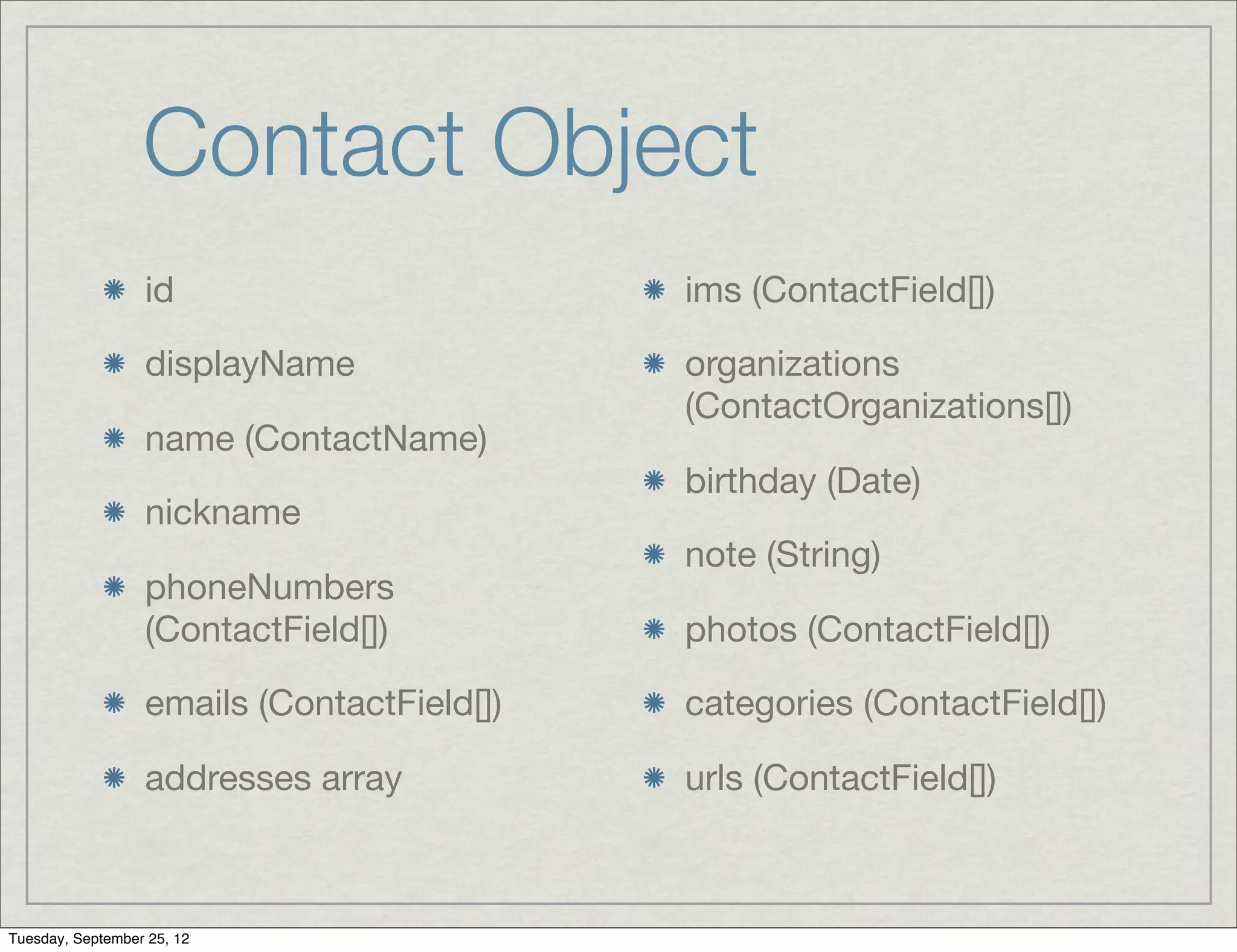 Contact Object
                  id                        ims (ContactField[])

                  displayName               organizations
                                            (ContactOrganizations[])
                  name (ContactName)
                                            birthday (Date)
                  nickname
                                            note (String)
                  phoneNumbers
                  (ContactField[])          photos (ContactField[])

                  emails (ContactField[])   categories (ContactField[])

                  addresses array           urls (ContactField[])



Tuesday, September 25, 12
 