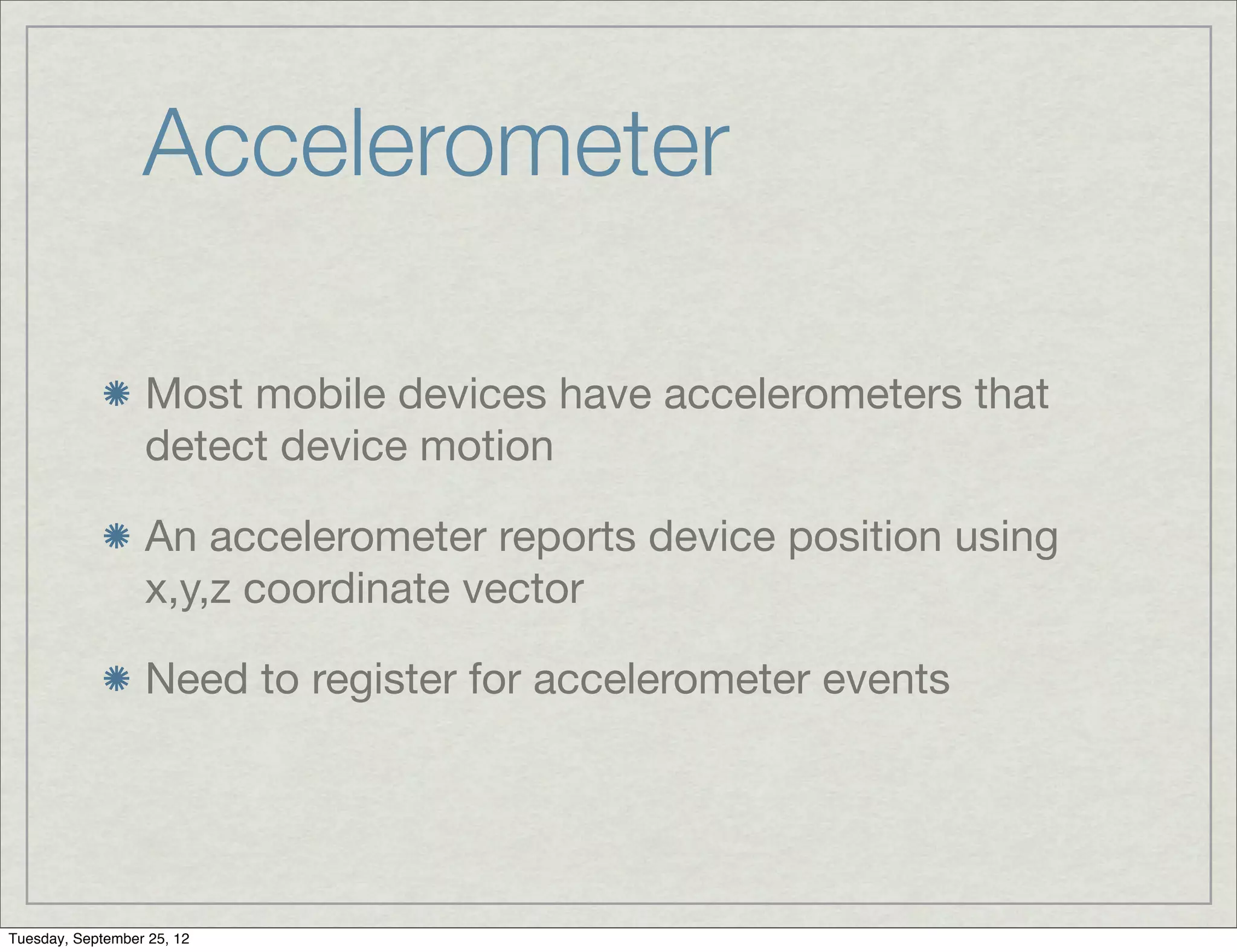Accelerometer

                  Most mobile devices have accelerometers that
                  detect device motion

                  An accelerometer reports device position using
                  x,y,z coordinate vector

                  Need to register for accelerometer events




Tuesday, September 25, 12
 