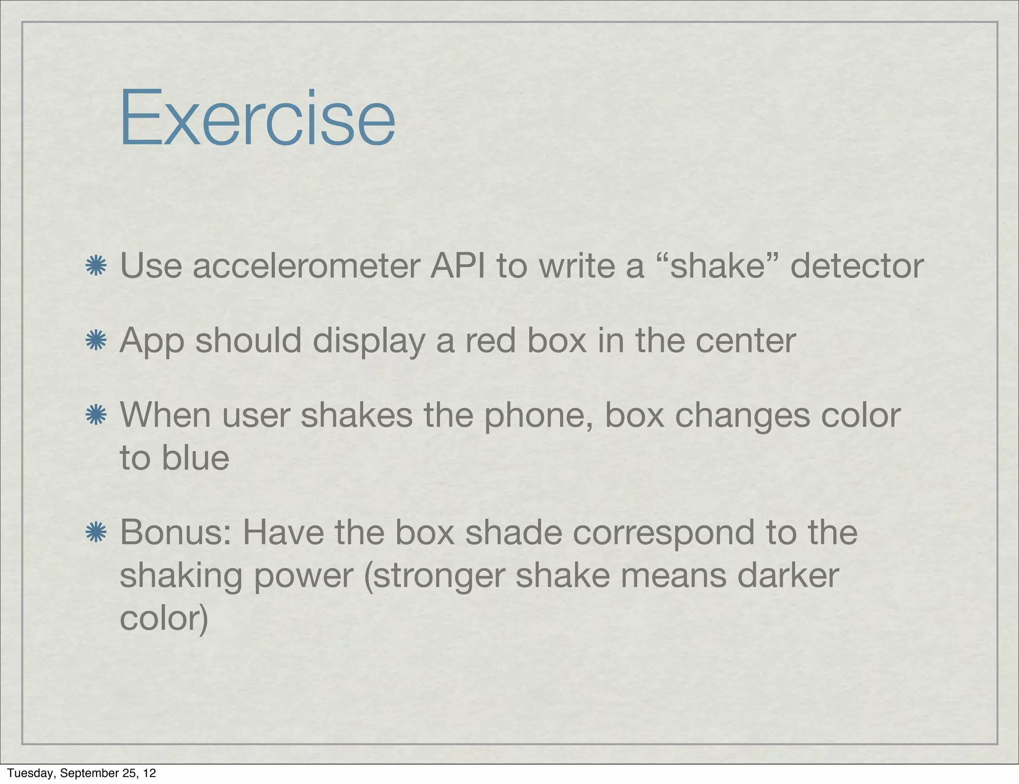 Exercise
                  Use accelerometer API to write a “shake” detector

                  App should display a red box in the center

                  When user shakes the phone, box changes color
                  to blue

                  Bonus: Have the box shade correspond to the
                  shaking power (stronger shake means darker
                  color)



Tuesday, September 25, 12
 