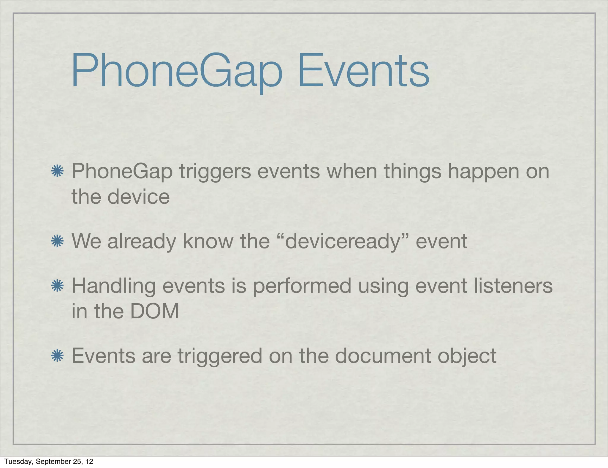 PhoneGap Events
                  PhoneGap triggers events when things happen on
                  the device

                  We already know the “deviceready” event

                  Handling events is performed using event listeners
                  in the DOM

                  Events are triggered on the document object



Tuesday, September 25, 12
 