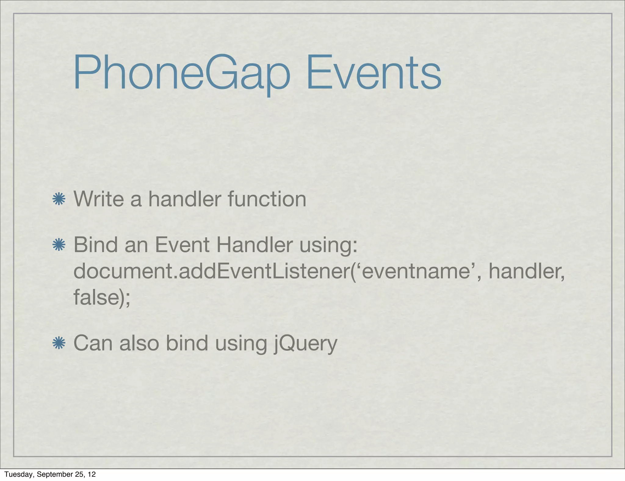 PhoneGap Events

                  Write a handler function

                  Bind an Event Handler using:
                  document.addEventListener(‘eventname’, handler,
                  false);

                  Can also bind using jQuery




Tuesday, September 25, 12
 