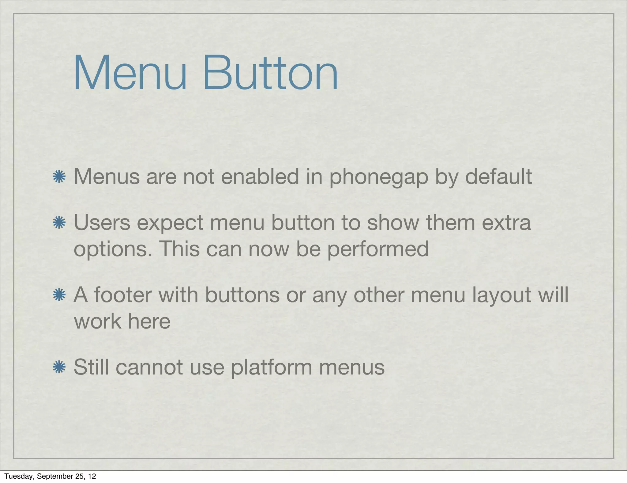 Menu Button
                  Menus are not enabled in phonegap by default

                  Users expect menu button to show them extra
                  options. This can now be performed

                  A footer with buttons or any other menu layout will
                  work here

                  Still cannot use platform menus



Tuesday, September 25, 12
 