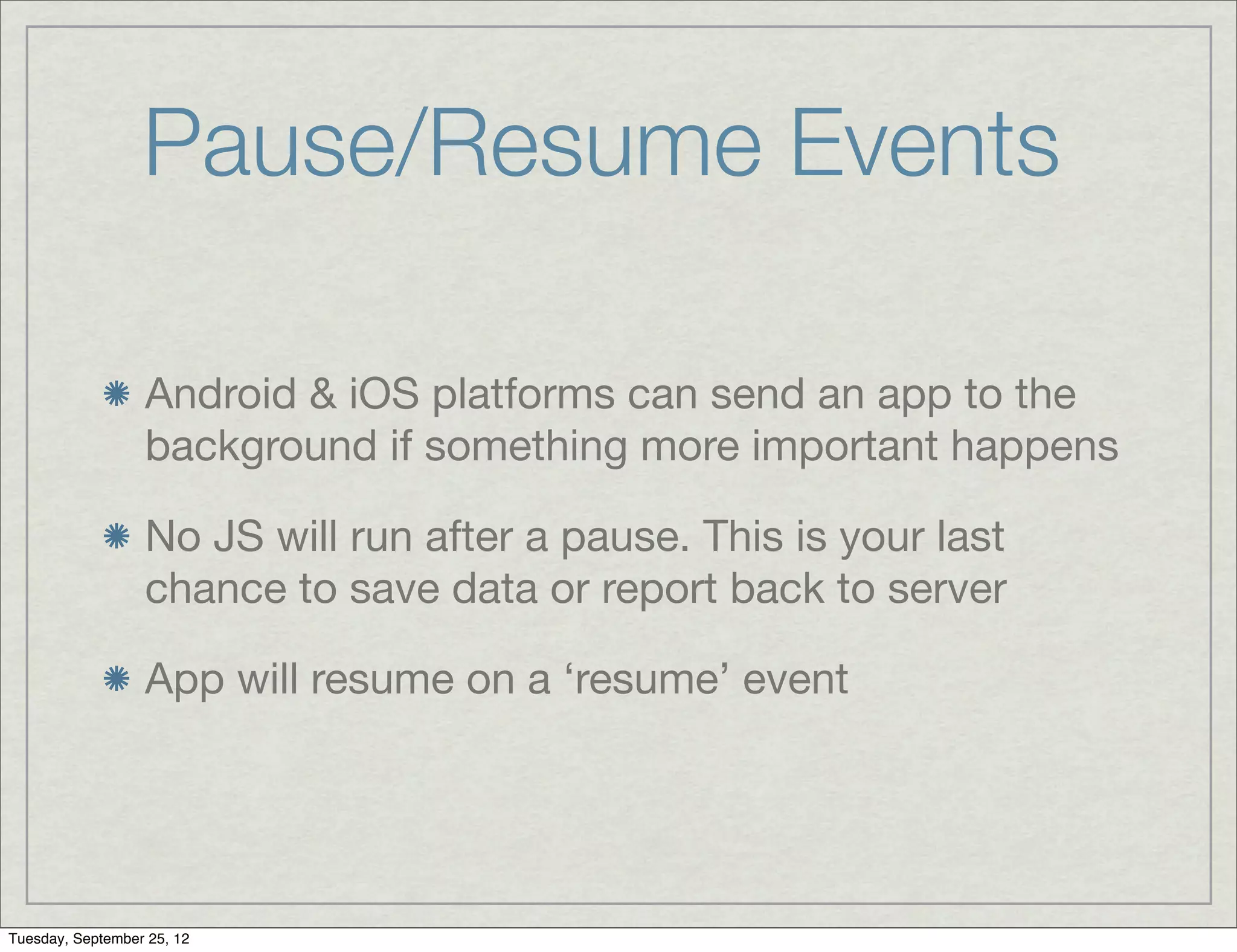 Pause/Resume Events

                  Android & iOS platforms can send an app to the
                  background if something more important happens

                  No JS will run after a pause. This is your last
                  chance to save data or report back to server

                  App will resume on a ‘resume’ event




Tuesday, September 25, 12
 