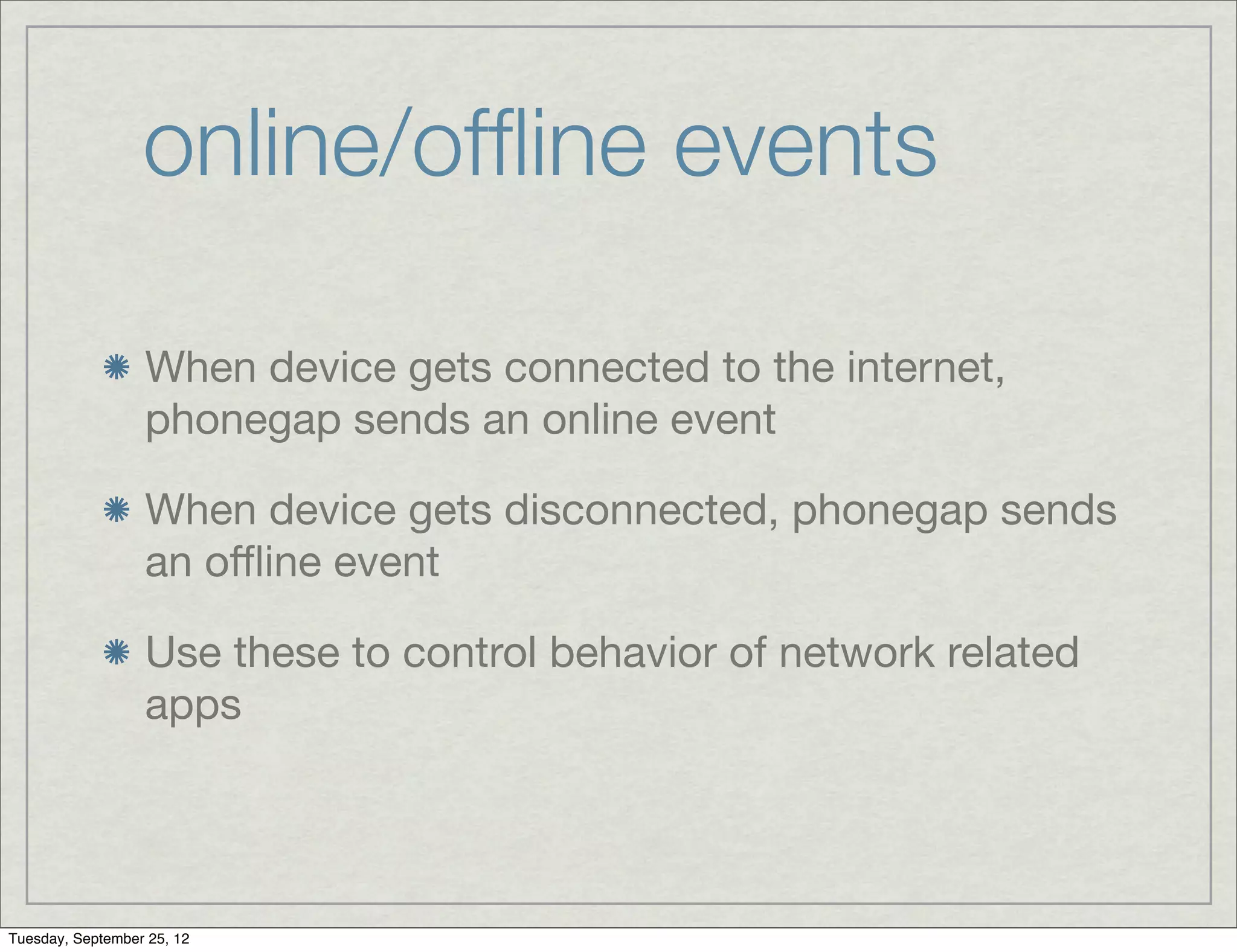online/ofﬂine events

                  When device gets connected to the internet,
                  phonegap sends an online event

                  When device gets disconnected, phonegap sends
                  an oﬄine event

                  Use these to control behavior of network related
                  apps




Tuesday, September 25, 12
 