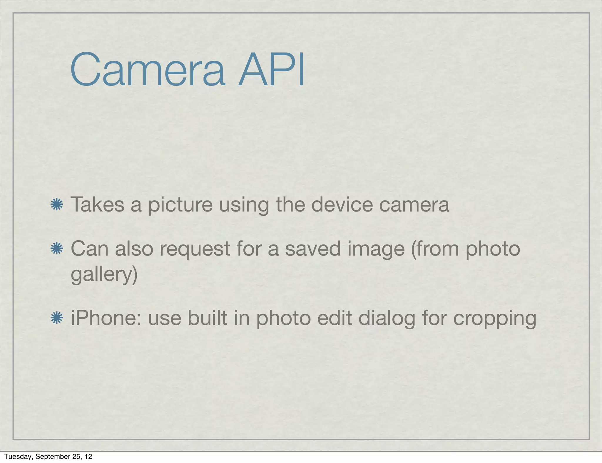 Camera API

                  Takes a picture using the device camera

                  Can also request for a saved image (from photo
                  gallery)

                  iPhone: use built in photo edit dialog for cropping




Tuesday, September 25, 12
 