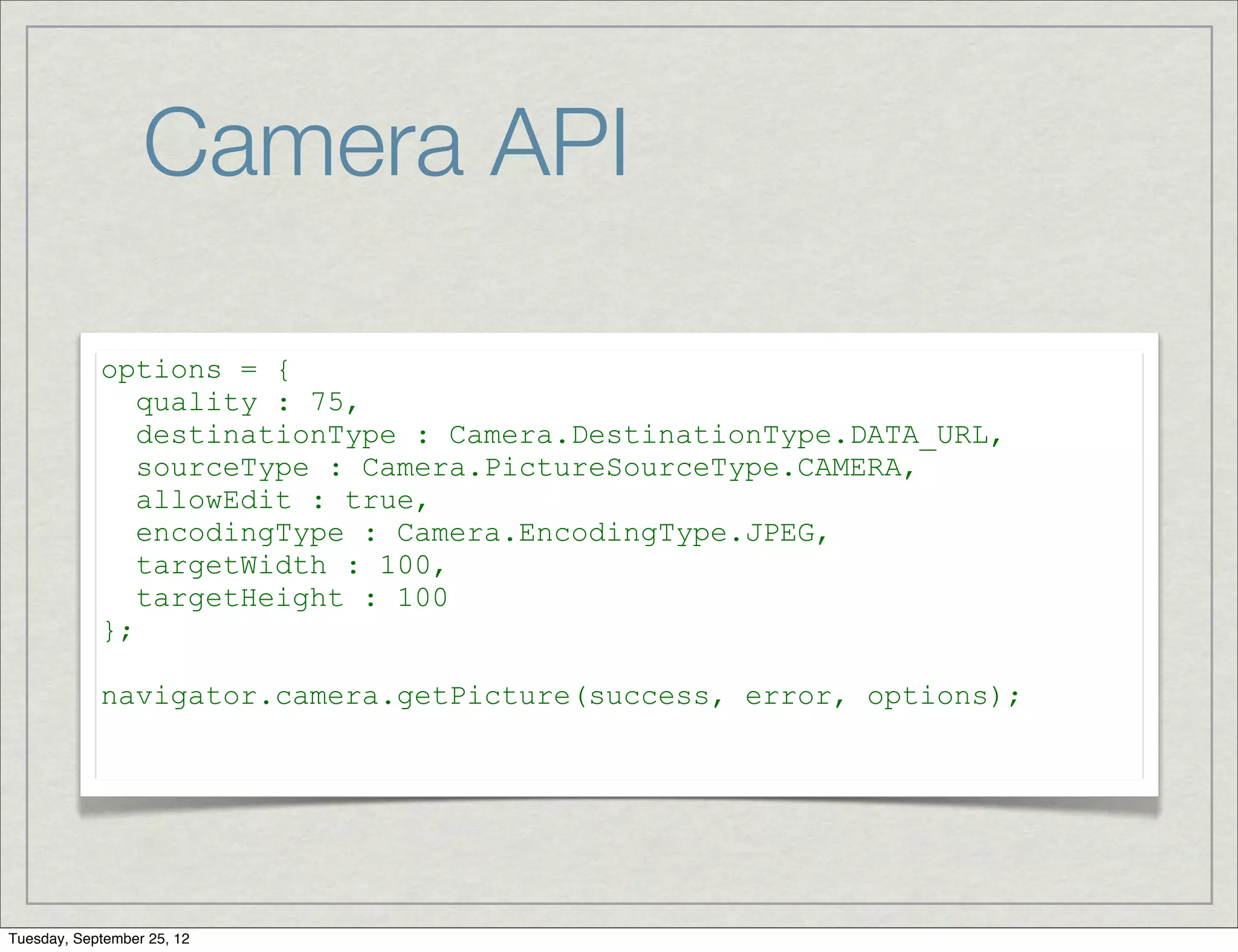 Camera API

            options = {
               quality : 75,
               destinationType : Camera.DestinationType.DATA_URL,
               sourceType : Camera.PictureSourceType.CAMERA,
               allowEdit : true,
               encodingType : Camera.EncodingType.JPEG,
               targetWidth : 100,
               targetHeight : 100
            };

            navigator.camera.getPicture(success, error, options);




Tuesday, September 25, 12
 