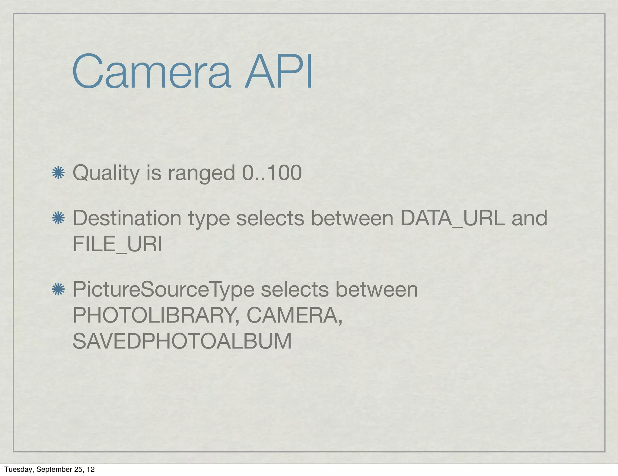 Camera API
                  Quality is ranged 0..100

                  Destination type selects between DATA_URL and
                  FILE_URI

                  PictureSourceType selects between
                  PHOTOLIBRARY, CAMERA,
                  SAVEDPHOTOALBUM




Tuesday, September 25, 12
 