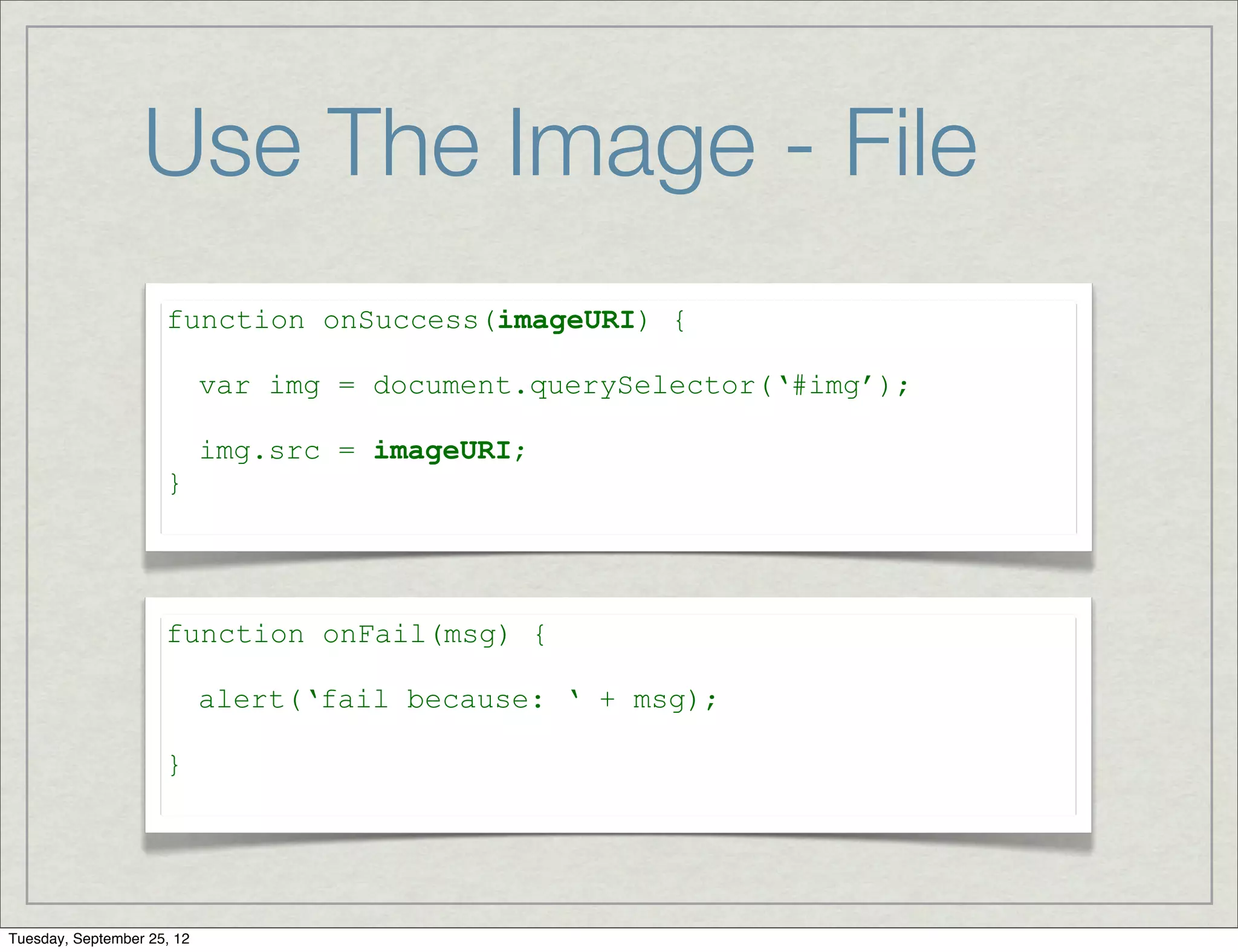 Use The Image - File
                     function onSuccess(imageURI) {

                            var img = document.querySelector(‘#img’);

                            img.src = imageURI;
                     }




                     function onFail(msg) {

                            alert(‘fail because: ‘ + msg);

                     }




Tuesday, September 25, 12
 