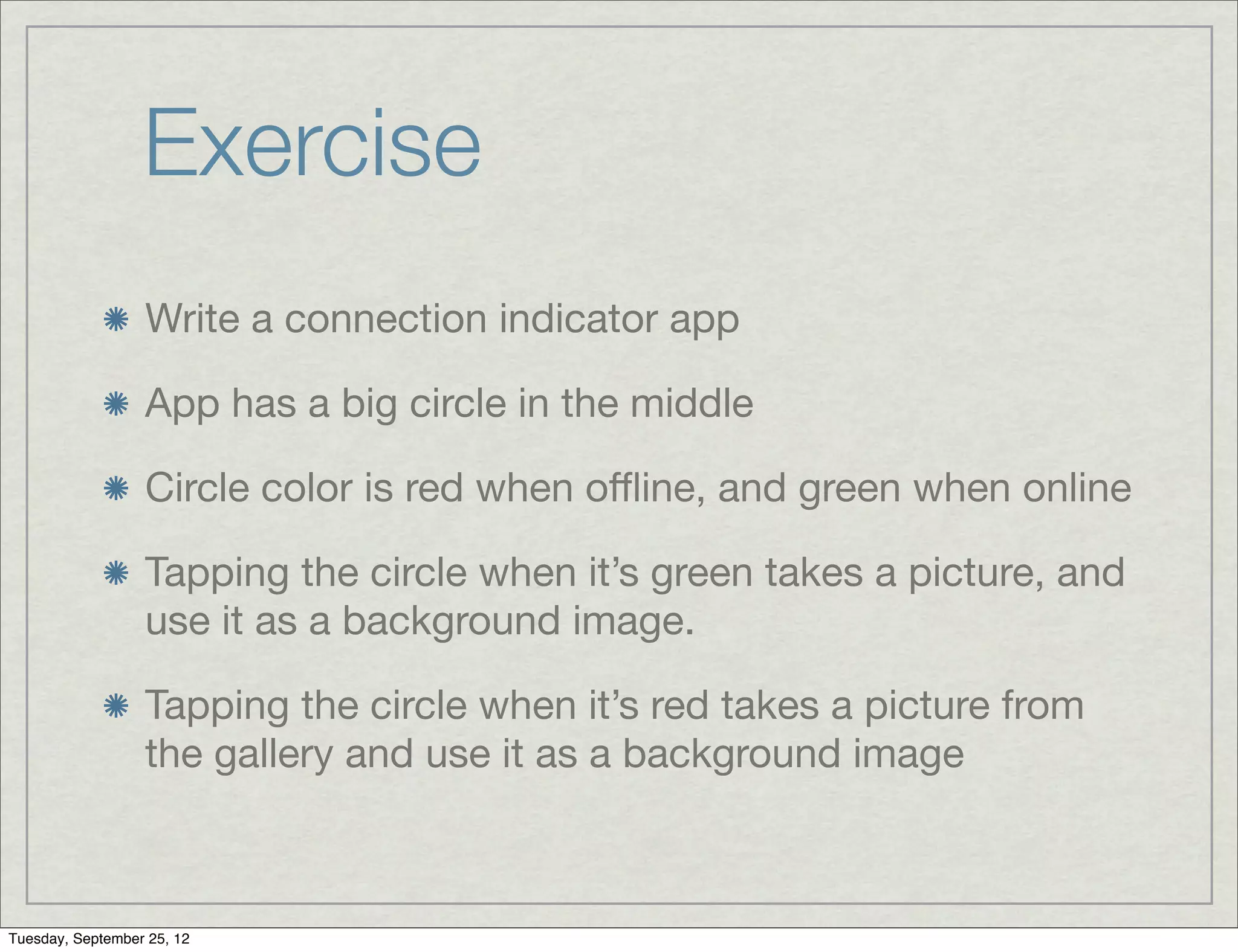 Exercise
                  Write a connection indicator app

                  App has a big circle in the middle

                  Circle color is red when oﬄine, and green when online

                  Tapping the circle when it’s green takes a picture, and
                  use it as a background image.

                  Tapping the circle when it’s red takes a picture from
                  the gallery and use it as a background image



Tuesday, September 25, 12
 