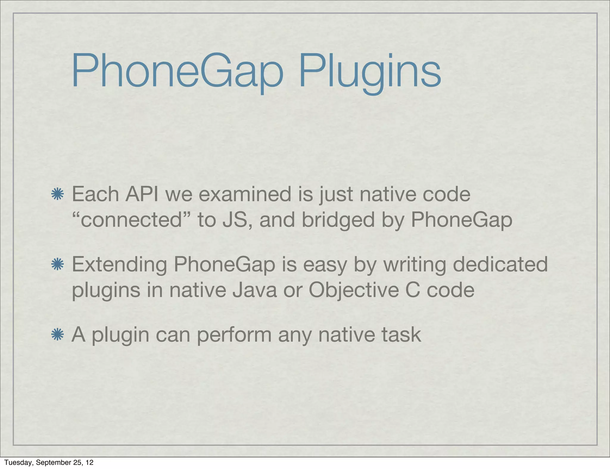 PhoneGap Plugins

                  Each API we examined is just native code
                  “connected” to JS, and bridged by PhoneGap

                  Extending PhoneGap is easy by writing dedicated
                  plugins in native Java or Objective C code

                  A plugin can perform any native task




Tuesday, September 25, 12
 