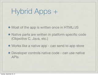 Hybrid Apps +
                  Most of the app is written once in HTML/JS

                  Native parts are written in platform speciﬁc code
                  (Objective C, Java, etc.)

                  Works like a native app - can send to app store

                  Developer controls native code - can use native
                  APIs



Tuesday, September 25, 12
 