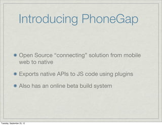 Introducing PhoneGap

                  Open Source “connecting” solution from mobile
                  web to native

                  Exports native APIs to JS code using plugins

                  Also has an online beta build system




Tuesday, September 25, 12
 