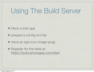 Using The Build Server

                  Have a web app

                  prepare a conﬁg.xml ﬁle

                  Have an app icon image (png)

                  Register for the beta at:
                  https://build.phonegap.com/start




Tuesday, September 25, 12
 