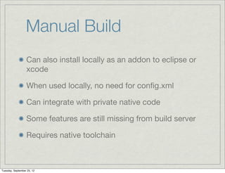 Manual Build
                  Can also install locally as an addon to eclipse or
                  xcode

                  When used locally, no need for conﬁg.xml

                  Can integrate with private native code

                  Some features are still missing from build server

                  Requires native toolchain



Tuesday, September 25, 12
 