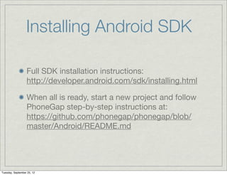 Installing Android SDK

                  Full SDK installation instructions:
                  http://developer.android.com/sdk/installing.html

                  When all is ready, start a new project and follow
                  PhoneGap step-by-step instructions at:
                  https://github.com/phonegap/phonegap/blob/
                  master/Android/README.md




Tuesday, September 25, 12
 