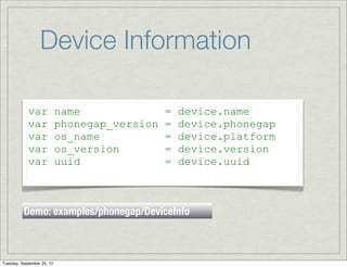 Device Information

            var             name               =   device.name
            var             phonegap_version   =   device.phonegap
            var             os_name            =   device.platform
            var             os_version         =   device.version
            var             uuid               =   device.uuid



          Demo: examples/phonegap/DeviceInfo



Tuesday, September 25, 12
 