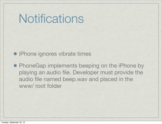 Notiﬁcations

                  iPhone ignores vibrate times

                  PhoneGap implements beeping on the iPhone by
                  playing an audio ﬁle. Developer must provide the
                  audio ﬁle named beep.wav and placed in the
                  www/ root folder




Tuesday, September 25, 12
 