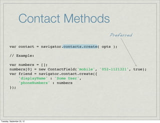 Contact Methods
                                                     Preferred

         var contact = navigator.contacts.create( opts );

         // Example:

         var numbers = [];
         numbers[0] = new ContactField('mobile', '052-1121321', true);
         var friend = navigator.contact.create({
             'displayName' : 'Some User',
             'phoneNumbers' : numbers
         });




Tuesday, September 25, 12
 