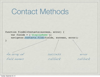 Contact Methods

       function findAllContacts(success, error) {
           var fields = ['displayName'];
           navigator.contacts.find(fields, success, error);
       }




         An array of                 success               error
         field names                 callback             callback




Tuesday, September 25, 12
 