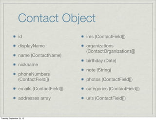 Contact Object
                  id                        ims (ContactField[])

                  displayName               organizations
                                            (ContactOrganizations[])
                  name (ContactName)
                                            birthday (Date)
                  nickname
                                            note (String)
                  phoneNumbers
                  (ContactField[])          photos (ContactField[])

                  emails (ContactField[])   categories (ContactField[])

                  addresses array           urls (ContactField[])



Tuesday, September 25, 12
 