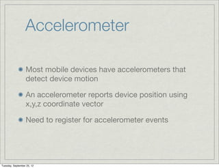 Accelerometer

                  Most mobile devices have accelerometers that
                  detect device motion

                  An accelerometer reports device position using
                  x,y,z coordinate vector

                  Need to register for accelerometer events




Tuesday, September 25, 12
 