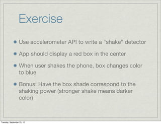 Exercise
                  Use accelerometer API to write a “shake” detector

                  App should display a red box in the center

                  When user shakes the phone, box changes color
                  to blue

                  Bonus: Have the box shade correspond to the
                  shaking power (stronger shake means darker
                  color)



Tuesday, September 25, 12
 