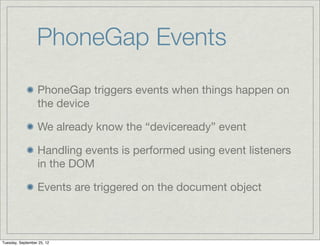 PhoneGap Events
                  PhoneGap triggers events when things happen on
                  the device

                  We already know the “deviceready” event

                  Handling events is performed using event listeners
                  in the DOM

                  Events are triggered on the document object



Tuesday, September 25, 12
 