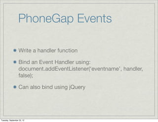 PhoneGap Events

                  Write a handler function

                  Bind an Event Handler using:
                  document.addEventListener(‘eventname’, handler,
                  false);

                  Can also bind using jQuery




Tuesday, September 25, 12
 