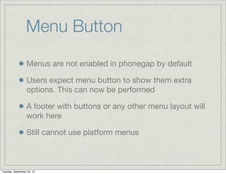 Menu Button
                  Menus are not enabled in phonegap by default

                  Users expect menu button to show them extra
                  options. This can now be performed

                  A footer with buttons or any other menu layout will
                  work here

                  Still cannot use platform menus



Tuesday, September 25, 12
 