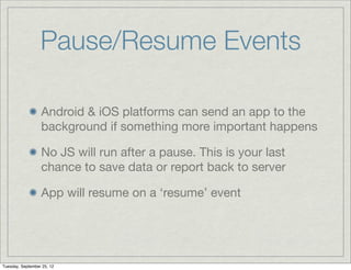Pause/Resume Events

                  Android & iOS platforms can send an app to the
                  background if something more important happens

                  No JS will run after a pause. This is your last
                  chance to save data or report back to server

                  App will resume on a ‘resume’ event




Tuesday, September 25, 12
 