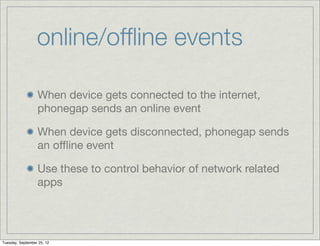 online/ofﬂine events

                  When device gets connected to the internet,
                  phonegap sends an online event

                  When device gets disconnected, phonegap sends
                  an oﬄine event

                  Use these to control behavior of network related
                  apps




Tuesday, September 25, 12
 