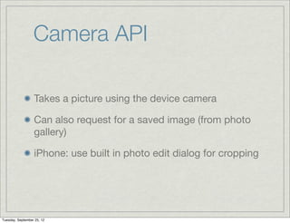 Camera API

                  Takes a picture using the device camera

                  Can also request for a saved image (from photo
                  gallery)

                  iPhone: use built in photo edit dialog for cropping




Tuesday, September 25, 12
 