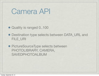 Camera API
                  Quality is ranged 0..100

                  Destination type selects between DATA_URL and
                  FILE_URI

                  PictureSourceType selects between
                  PHOTOLIBRARY, CAMERA,
                  SAVEDPHOTOALBUM




Tuesday, September 25, 12
 