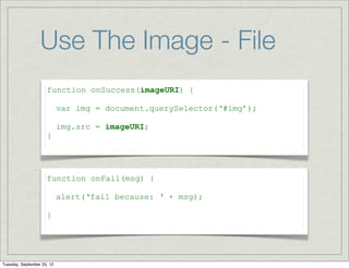 Use The Image - File
                     function onSuccess(imageURI) {

                            var img = document.querySelector(‘#img’);

                            img.src = imageURI;
                     }




                     function onFail(msg) {

                            alert(‘fail because: ‘ + msg);

                     }




Tuesday, September 25, 12
 