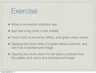 Exercise
                  Write a connection indicator app

                  App has a big circle in the middle

                  Circle color is red when oﬄine, and green when online

                  Tapping the circle when it’s green takes a picture, and
                  use it as a background image.

                  Tapping the circle when it’s red takes a picture from
                  the gallery and use it as a background image



Tuesday, September 25, 12
 