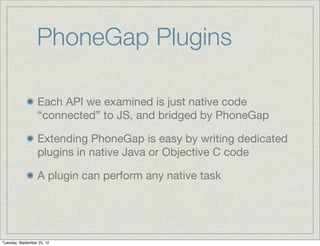 PhoneGap Plugins

                  Each API we examined is just native code
                  “connected” to JS, and bridged by PhoneGap

                  Extending PhoneGap is easy by writing dedicated
                  plugins in native Java or Objective C code

                  A plugin can perform any native task




Tuesday, September 25, 12
 